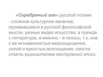 Серебряный век русской поэзии
- сложное культурное явление, проявившееся в русской философской мысли, разных видах искусства, а прежде с литературе, а именно – в поэзии, т.к. она с ее мгновенностью мироощущения, силой и яркостью воплощения, смогла стать в