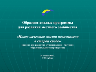 Образовательные программы 
для развития местного сообщества

Новое качество жизни невозможно 
в старой среде
(проект для развития муниципально - частного 
образовательного партнерства)


26 ноября 2009 г.
С-Петербург