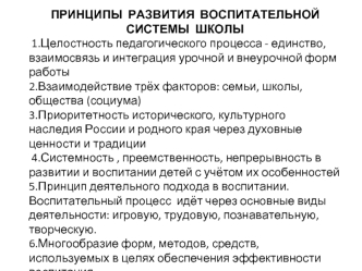 ПРИНЦИПЫ  РАЗВИТИЯ  ВОСПИТАТЕЛЬНОЙ  СИСТЕМЫ  ШКОЛЫ
 1.Целостность педагогического процесса - единство, взаимосвязь и интеграция урочной и внеурочной форм работы
2.Взаимодействие трёх факторов: семьи, школы, общества (социума)
3.Приоритетность историческог