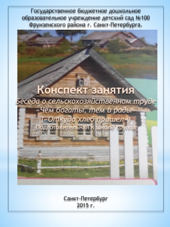 Государственное бюджетное дошкольное образовательное учреждение детский сад №100 Фрунзенского района г. Санкт-Петербурга.
 
 
 
 
 
 
 
 
Конспект занятия 
Беседа о сельскохозяйственном труде 
Чем богаты, тем и рады
(Откуда хлеб пришел)
Подготовительная к