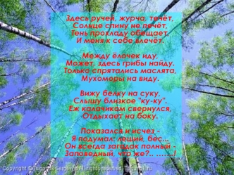 Здесь ручей, журча, течёт, Солнце спину не печёт,Тень прохладу обещает,И меня к себе влечёт.Между ёлочек иду,Может, здесь грибы найду.Только спрятались маслята, Мухоморы на виду.Вижу белку на суку,Слышу близкое 