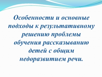 Особенности и основные подходы к результативному решению проблемы обучения рассказыванию детей с общим недоразвитием речи.