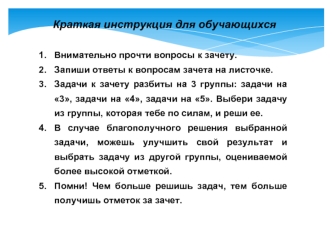 Краткая инструкция для обучающихся

Внимательно прочти вопросы к зачету.
Запиши ответы к вопросам зачета на листочке.
Задачи к зачету разбиты на 3 группы: задачи на 3, задачи на 4, задачи на 5. Выбери задачу из группы, которая тебе по силам, и реши ее.
В 