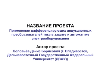 НАЗВАНИЕ ПРОЕКТАПрименение дифференцирующих индукционных преобразователей тока в защите и автоматике электрооборудования Автор проектаСоловьёв Денис Борисович (г. Владивосток, Дальневосточный Государственный Федеральный Университет (ДВФУ))