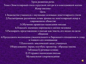 Урок развития речи.
Тема:Эпистолярный стиль в русской лит-ре и в повседневной жизни
Жанр письма
Цель:
1.Знакомство учащихся с научными основами эпистолярного стиля
2.Рассмотрение различных точек зрения на эпистолярный жанр в современном обществе
3.Обучени