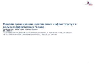 Модели организации инженерных инфраструктур в ресурсоэффективном городе
Санатов Д.В., Фонд ЦСР Северо-Запад
19.10.2010
IX Общероссийский форум Стратегическое планирование в регионах и городах России 
Экспертная панель Ресурсоэффективный город: модель для 