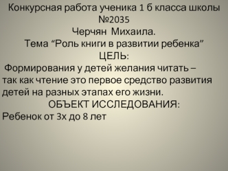 Конкурсная работа ученика 1 б класса школы №2035Черчян  Михаила. 
Тема “Роль книги в развитии ребенка”
ЦЕЛЬ: 
 Формирования у детей желания читать – 
так как чтение это первое средство развития детей на разных этапах его жизни.
ОБЪЕКТ ИССЛЕДОВАНИЯ:
Ребено