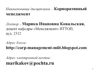 Наименование дисциплины – Корпоративный менеджментЛектор - Марика Ивановна Ковальская,  доцент кафедры Менеджмент ИТТОП, ауд. 2312Адрес блога:http://corp-management-miit.blogspot.comАдрес электронной почты:marikakov@pochta.ru