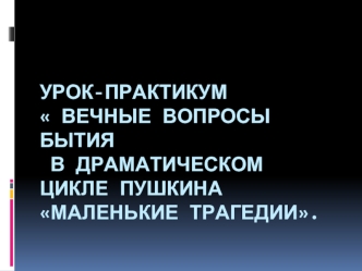 Урок-практикум  Вечные вопросы бытия в драматическом цикле Пушкина Маленькие трагедии.