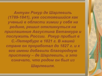 Антуан Рокур де Шарлевиль (1789-1841), уже состоявшийся как ученый в области химии у себя на родине, решил откликнуться на приглашение Августина Бетанкура и послужить России.  Рокур прибыл в С.-Петербург в 1821 г. В нашей стране он проработал до 1827 г. и
