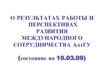 О РЕЗУЛЬТАТАХ РАБОТЫ И
 ПЕРСПЕКТИВАХ 
РАЗВИТИЯ 
МЕЖДУНАРОДНОГО 
СОТРУДНИЧЕСТВА АлтГУ
 
(состояние на 10.03.09)?