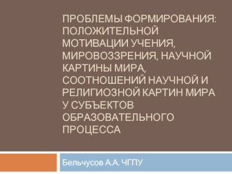 Проблемы формирования:  положительной мотивации учения, мировоззрения, научной картины мира, соотношений научной и религиозной картин мира  у субъектов образовательного процесса