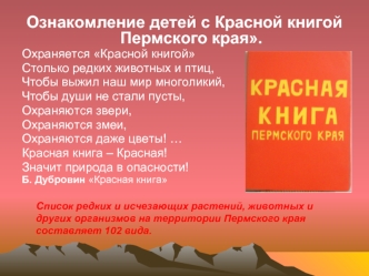 Ознакомление детей с Красной книгой Пермского края.
Охраняется Красной книгой
Столько редких животных и птиц,
Чтобы выжил наш мир многоликий,
Чтобы души не стали пусты,
Охраняются звери,
Охраняются змеи,
Охраняются даже цветы! …
Красная книга – Красная!
З