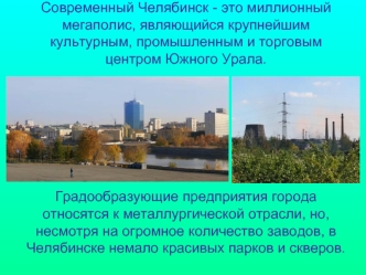 Современный Челябинск - это миллионный мегаполис, являющийся крупнейшим культурным, промышленным и торговым центром Южного Урала.Градообразующие предприятия города относятся к металлургической отрасли, но, несмотря на огромное количество заводов, в Челяби