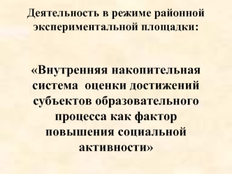 Деятельность в режиме районной экспериментальной площадки: Внутренняя накопительная система  оценки достижений субъектов образовательного процесса как фактор повышения социальной активности