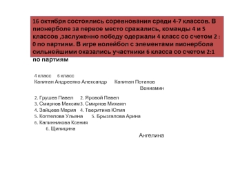 16 октября состоялись соревнования среди 4-7 классов. В пионерболе за первое место сражались, команды 4 и 5 классов ,заслуженно победу одержали 4 класс со счетом 2 : 0 по партиям. В игре волейбол с элементами пионербола сильнейшими оказались участники 6 к