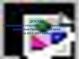ДОКЛАД
О программе социально-экономического                 развития Приморского края 
на 2013-2017 годы.