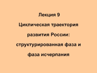 Лекция 9 Циклическая траектория развития России:структурированная фаза и фаза исчерпания