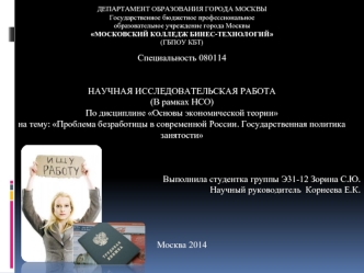 Специальность 080114


НАУЧНАЯ ИССЛЕДОВАТЕЛЬСКАЯ РАБОТА
(В рамках НСО)
По дисциплине Основы экономической теории
на тему: Проблема безработицы в современной России. Государственная политика занятости



Выполнила студентка группы Э31-12 Зорина С.Ю.
Научны