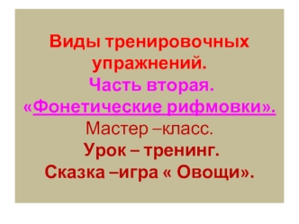 Виды тренировочных упражнений. Часть вторая.Фонетические рифмовки.Мастер –класс. Урок – тренинг. Сказка –игра  Овощи.