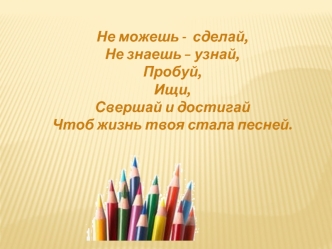 Не можешь -  сделай,
Не знаешь – узнай,
Пробуй,
Ищи,
Свершай и достигай
Чтоб жизнь твоя стала песней.