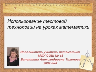 Исполнитель учитель математики МОУ СОШ 18 Валентина Александровна Тихонова 2009 год Использование тестовой технологии на уроках математики.