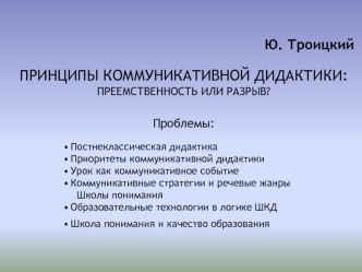 Ю. Троицкий

ПРИНЦИПЫ КОММУНИКАТИВНОЙ ДИДАКТИКИ: ПРЕЕМСТВЕННОСТЬ ИЛИ РАЗРЫВ?


Проблемы:

 Постнеклассическая дидактика
 Приоритеты коммуникативной дидактики
 Урок как коммуникативное событие
 Коммуникативные стратегии и речевые жанры 
   Школы понимания
