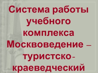 Система работы
учебного комплекса
Москвоведение – 
туристско-краеведческий
Клуб Моя Москва