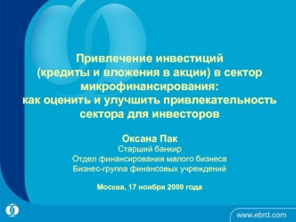 Привлечение инвестиций (кредиты и вложения в акции) в сектор микрофинансирования: как оценить и улучшить привлекательность сектора для инвесторов Oксана ПакСтарший банкирОтдел финансирования малого бизнесаБизнес-группа финансовых учрежденийМосква, 17 нояб