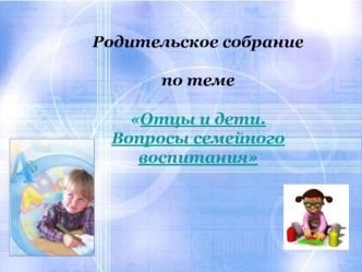 Родительское собрание 

по теме 

Отцы и дети.
Вопросы семейного воспитания