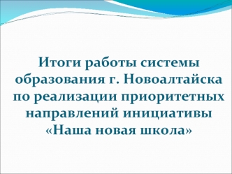 Итоги работы системы образования г. Новоалтайска по реализации приоритетных направлений инициативыНаша новая школа