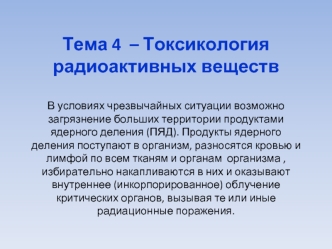 Тема 4  – Токсикология радиоактивных веществВ условиях чрезвычайных ситуации возможно загрязнение больших территории продуктами ядерного деления (ПЯД). Продукты ядерного деления поступают в организм, разносятся кровью и лимфой по всем тканям и органам  ор