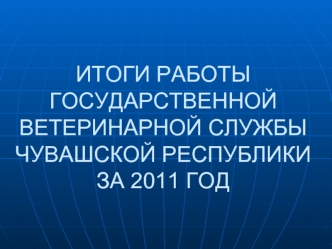 ИТОГИ РАБОТЫ ГОСУДАРСТВЕННОЙ ВЕТЕРИНАРНОЙ СЛУЖБЫ ЧУВАШСКОЙ РЕСПУБЛИКИ                     ЗА 2011 ГОД