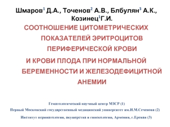 Шмаров1 Д.А., Точенов2 А.В., Блбулян3 А.К., Козинец1Г.И.
СООТНОШЕНИЕ ЦИТОМЕТРИЧЕСКИХ ПОКАЗАТЕЛЕЙ ЭРИТРОЦИТОВ ПЕРИФЕРИЧЕСКОЙ КРОВИ 
И КРОВИ ПЛОДА ПРИ НОРМАЛЬНОЙ БЕРЕМЕННОСТИ И ЖЕЛЕЗОДЕФИЦИТНОЙ АНЕМИИ

 Гематологический научный центр МЗСР (1)
Первый Московс