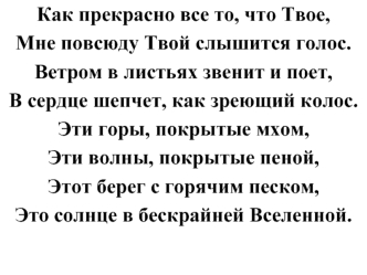 Как прекрасно все то, что Твое, 
Мне повсюду Твой слышится голос. 
Ветром в листьях звенит и поет, 
В сердце шепчет, как зреющий колос. 
Эти горы, покрытые мхом, 
Эти волны, покрытые пеной, 
Этот берег с горячим песком, 
Это солнце в бескрайней Вселенной.