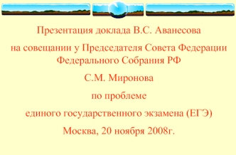 Презентация доклада В.С. Аванесова 
на совещании у Председателя Совета Федерации Федерального Собрания РФ
С.М. Миронова
по проблеме 
единого государственного экзамена (ЕГЭ) 
Москва, 20 ноября 2008г.