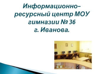 Информационно- ресурсный центр МОУ  гимназии № 36 
г. Иванова.