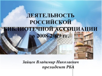 ДЕЯТЕЛЬНОСТЬ РОССИЙСКОЙ БИБЛИОТЕЧНОЙ АССОЦИАЦИИ в 2008-2009 гг. 			Зайцев Владимир Николаевич 			президент РБА