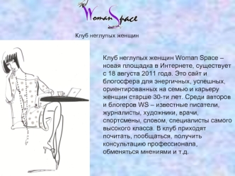 Клуб неглупых женщин Woman Space – новая площадка в Интернете, существует с 18 августа 2011 года. Это сайт и блогосфера для энергичных, успешных, ориентированных на семью и карьеру женщин старше 30-ти лет. Среди авторов и блогеров WS – известные писатели,