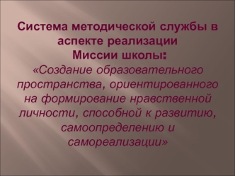 Система методической службы в аспекте реализации Миссии школы:Создание образовательного пространства, ориентированного на формирование нравственной личности, способной к развитию, самоопределению и самореализации