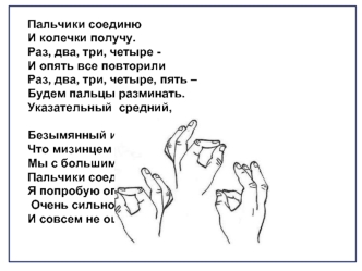 Пальчики соединю
И колечки получу.
Раз, два, три, четыре -
И опять все повторили 
Раз, два, три, четыре, пять –
Будем пальцы разминать.
Указательный  средний,

Безымянный и последний,
Что мизинцем называем,
Мы с большим соединяем.
Пальчики соединять
Я поп