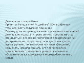 Декларация прав ребёнка.Принятая Генеральной Ассамблеей ООН в 1959 году, устанавливает следующие принципы:Ребенку должны принадлежать все указанные в настоящей Декларации права. Эти права должны признаваться за всеми детьми без всяких исключений и без раз