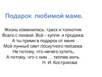 Подарок  любимой маме.Жизнь изменилась: треск и толкотня. Всего с лихвой. Всё – купля  и продажа.А ты прими в подарок от меняМой лунный свет лоскутного пейзажа. Не потому, что нечего купить,А потому, что с ним … теплее жить.                               