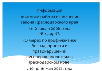 Информация
по итогам работы исполнения закона Краснодарского края
 от 21 июля 2008 года   № 1539-КЗ 
О мерах по профилактике безнадзорности и правонарушений несовершеннолетних в Краснодарском крае
с 10 по 16 мая 2012 года