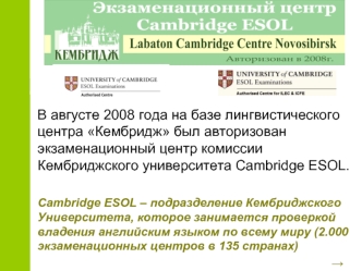 В августе 2008 года на базе лингвистического центра Кембридж был авторизован  экзаменационный центр комиссии Кембриджского университета Cambridge ESOL.

Cambridge ESOL – подразделение Кембриджского Университета, которое занимается проверкой владения англи