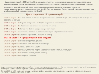 Цикл презентаций ООП на Delphi посвящен объектно – ориентированному программированию с использованием одной из самых распространенных систем быстрой разработки приложений – Delphi
Используя данный учебный курс, можно самостоятельно овладеть основами объек