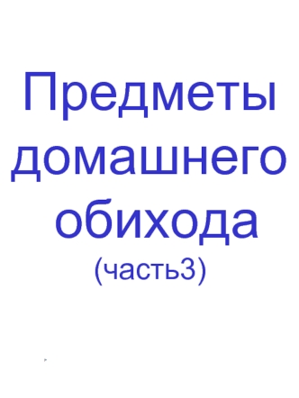 Предметы 
домашнего
 обихода 
(часть3)