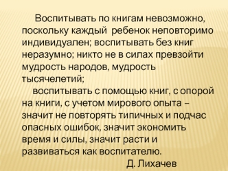 Воспитывать по книгам невозможно, поскольку каждый  ребенок неповторимо индивидуален; воспитывать без книг неразумно; никто не в силах превзойти мудрость народов, мудрость тысячелетий; 
     воспитывать с помощью книг, с опорой на книги, с учетом мирового