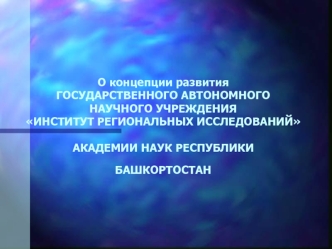 О концепции развития ГОСУДАРСТВЕННОГО АВТОНОМНОГО НАУЧНОГО УЧРЕЖДЕНИЯ ИНСТИТУТ РЕГИОНАЛЬНЫХ ИССЛЕДОВАНИЙ АКАДЕМИИ НАУК РЕСПУБЛИКИ БАШКОРТОСТАН