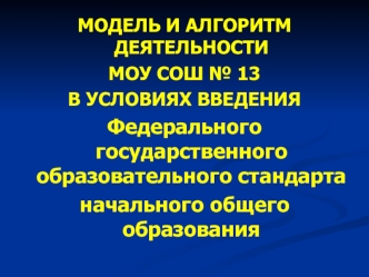 МОДЕЛЬ И АЛГОРИТМ ДЕЯТЕЛЬНОСТИ 
МОУ СОШ № 13
В УСЛОВИЯХ ВВЕДЕНИЯ 
Федерального государственного образовательного стандарта 
начального общего образования